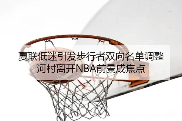 夏联低迷引发步行者双向名单调整 河村离开NBA前景成焦点