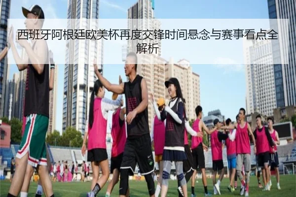 西班牙阿根廷欧美杯再度交锋时间悬念与赛事看点全解析